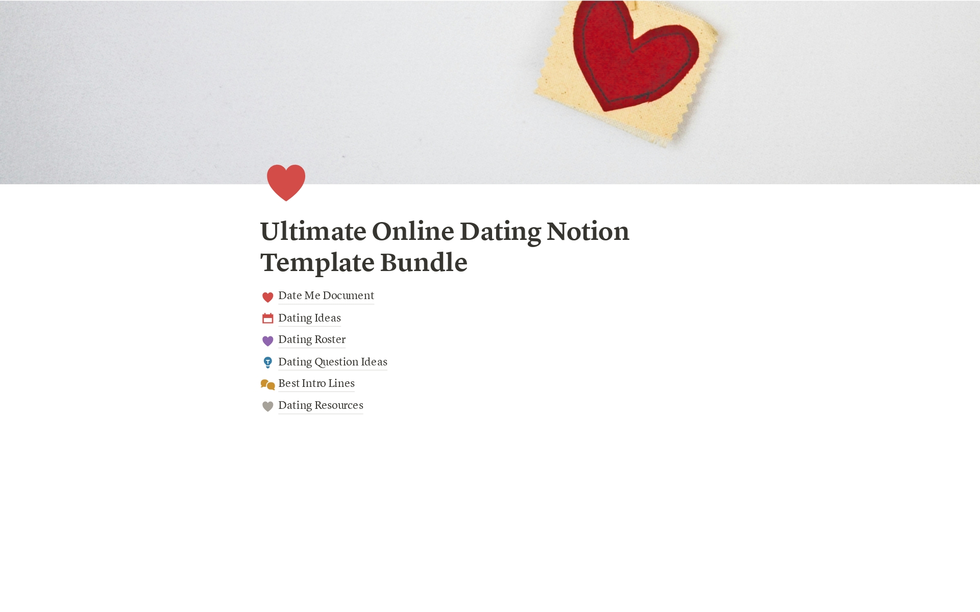 The Ultimate Online Dating Notion Template Bundle includes
📄 Date Me Document
💡 Dating Ideas
☑️ Dating Roster
❓ Dating Question Ideas
💬 Best Intro Lines
❤️ Dating Resources