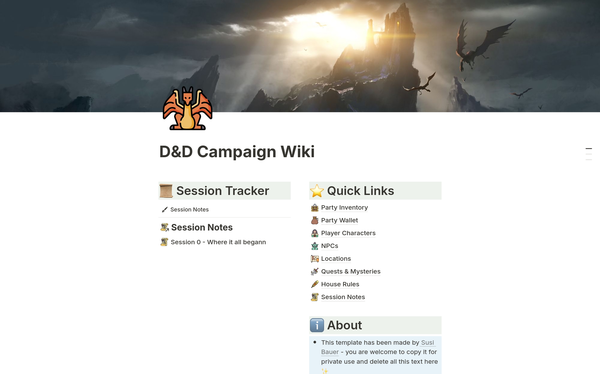 For Players, Dungeon Masters, D&D fans and other roleplayers.
Copy this template to...
📅 Track Sessions
🧝‍♂️ List NPCs & organisations
📜 See ongoing quests, mysteries and shenanigans
🗺️ Log locations, from continents to taverns
💰 Track your loot & valuables
... and more!